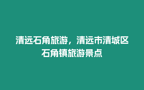 清遠石角旅游，清遠市清城區石角鎮旅游景點