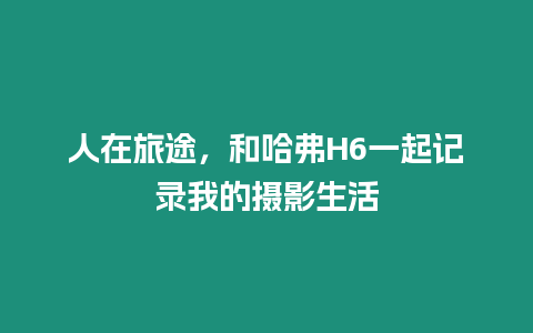 人在旅途，和哈弗H6一起記錄我的攝影生活