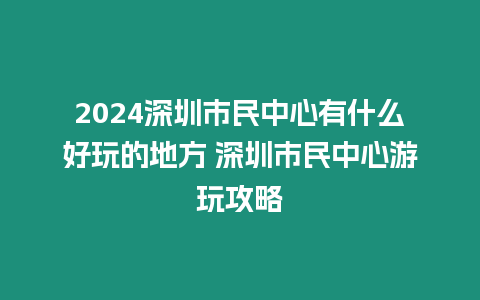 2024深圳市民中心有什么好玩的地方 深圳市民中心游玩攻略