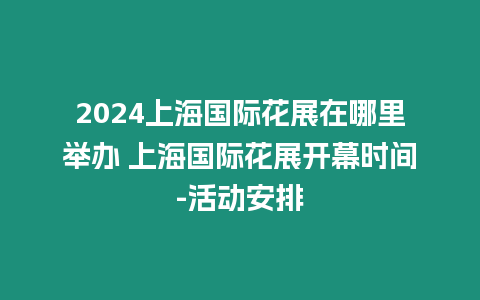 2024上海國際花展在哪里舉辦 上海國際花展開幕時間-活動安排