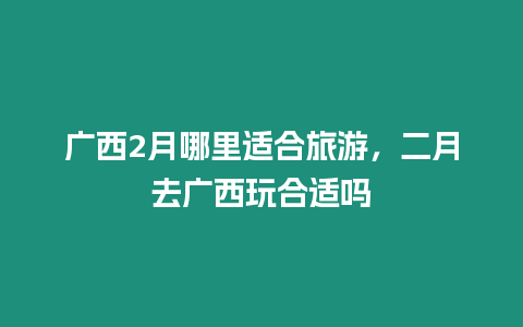 廣西2月哪里適合旅游，二月去廣西玩合適嗎