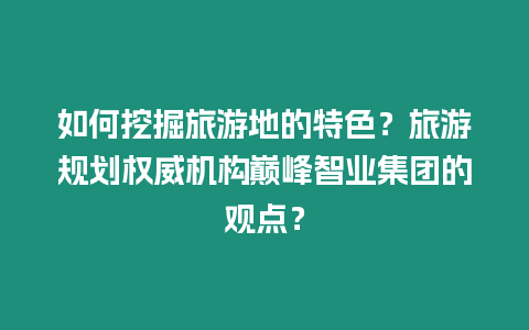 如何挖掘旅游地的特色？旅游規劃權威機構巔峰智業集團的觀點？