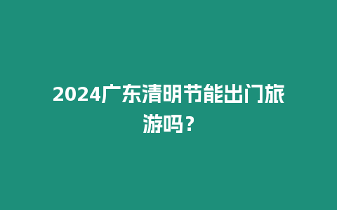 2024廣東清明節(jié)能出門旅游嗎？