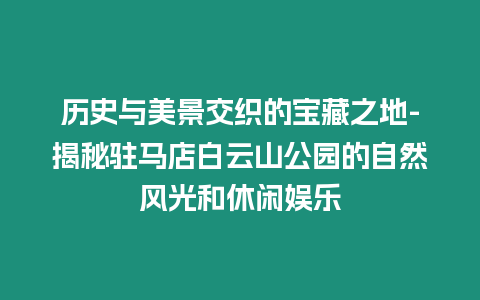 歷史與美景交織的寶藏之地-揭秘駐馬店白云山公園的自然風光和休閑娛樂