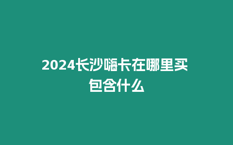 2024長(zhǎng)沙嗨卡在哪里買 包含什么