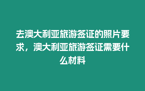 去澳大利亞旅游簽證的照片要求，澳大利亞旅游簽證需要什么材料