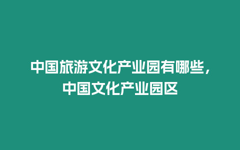 中國旅游文化產業園有哪些，中國文化產業園區