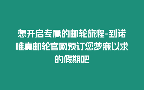 想開啟專屬的郵輪旅程-到諾唯真郵輪官網預訂您夢寐以求的假期吧