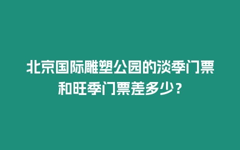 北京國際雕塑公園的淡季門票和旺季門票差多少？