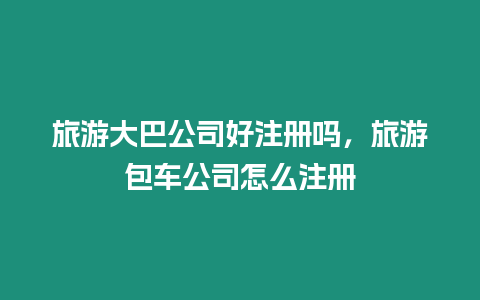 旅游大巴公司好注冊嗎，旅游包車公司怎么注冊