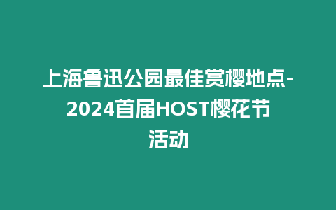 上海魯迅公園最佳賞櫻地點-2024首屆HOST櫻花節活動