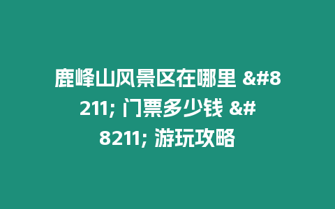 鹿峰山風景區(qū)在哪里 - 門票多少錢 - 游玩攻略