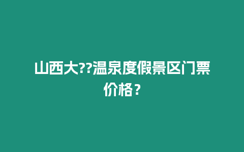 山西大??溫泉度假景區(qū)門票價格？