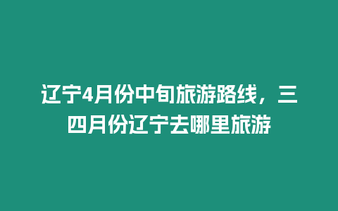 遼寧4月份中旬旅游路線，三四月份遼寧去哪里旅游