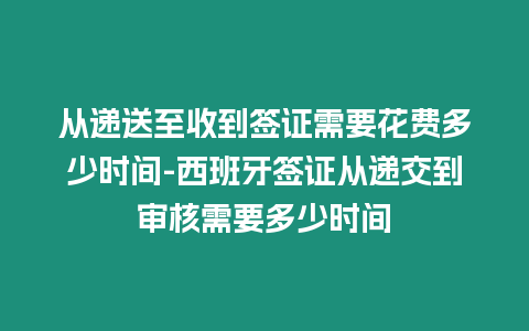 從遞送至收到簽證需要花費多少時間-西班牙簽證從遞交到審核需要多少時間