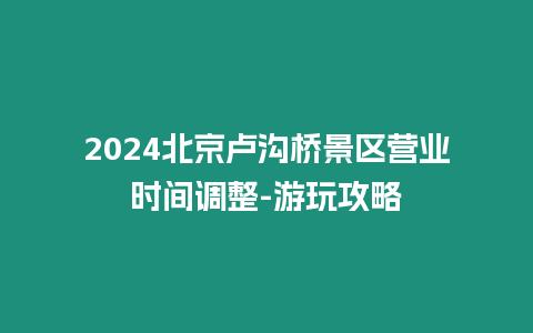 2024北京盧溝橋景區營業時間調整-游玩攻略