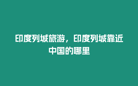 印度列城旅游，印度列城靠近中國的哪里