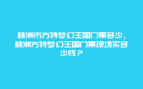 株洲市方特夢幻王國門票多少，株洲方特夢幻王國門票現場買多少錢？