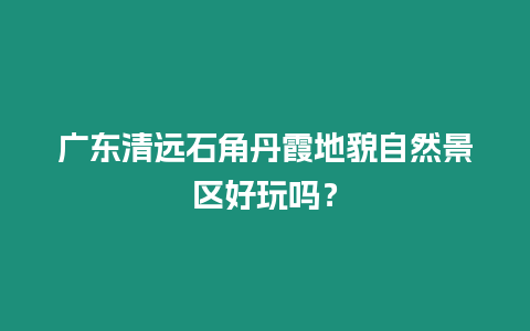 廣東清遠石角丹霞地貌自然景區好玩嗎？