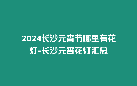 2024長沙元宵節哪里有花燈-長沙元宵花燈匯總