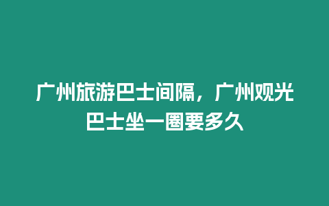 廣州旅游巴士間隔，廣州觀光巴士坐一圈要多久