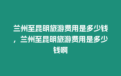 蘭州至昆明旅游費用是多少錢，蘭州至昆明旅游費用是多少錢啊