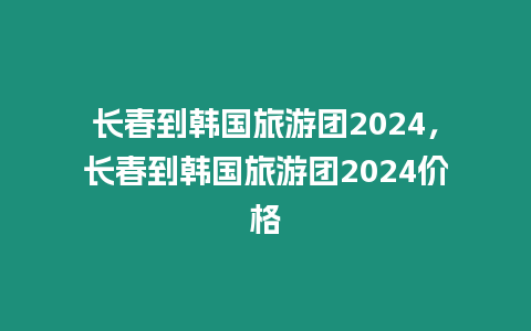 長春到韓國旅游團2024，長春到韓國旅游團2024價格