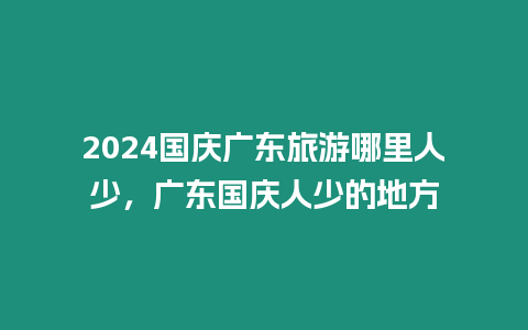 2024國慶廣東旅游哪里人少，廣東國慶人少的地方