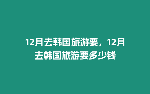 12月去韓國旅游要，12月去韓國旅游要多少錢