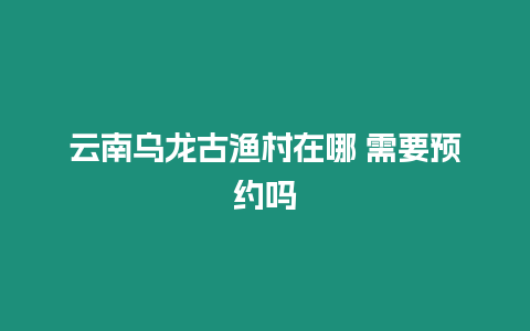 云南烏龍古漁村在哪 需要預約嗎