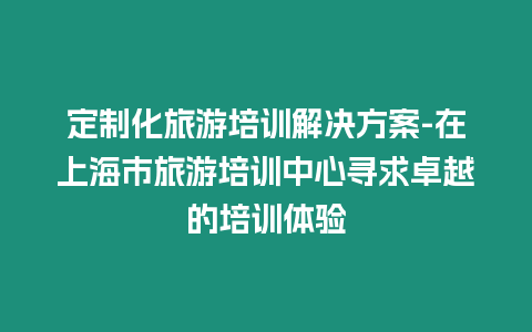 定制化旅游培訓解決方案-在上海市旅游培訓中心尋求卓越的培訓體驗