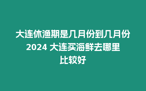 大連休漁期是幾月份到幾月份2024 大連買海鮮去哪里比較好