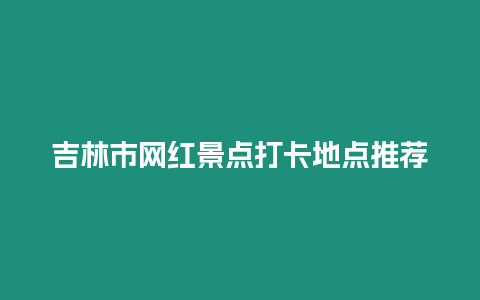 吉林市網紅景點打卡地點推薦