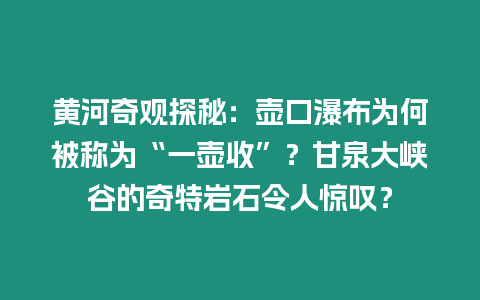 黃河奇觀探秘：壺口瀑布為何被稱為“一壺收”？甘泉大峽谷的奇特巖石令人驚嘆？