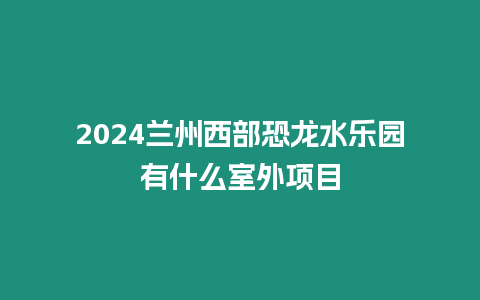 2024蘭州西部恐龍水樂園有什么室外項目