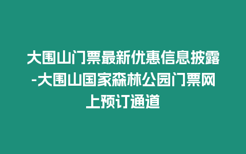 大圍山門票最新優惠信息披露-大圍山國家森林公園門票網上預訂通道