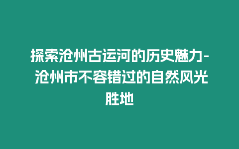 探索滄州古運河的歷史魅力- 滄州市不容錯過的自然風光勝地