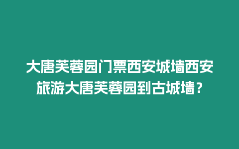 大唐芙蓉園門票西安城墻西安旅游大唐芙蓉園到古城墻？