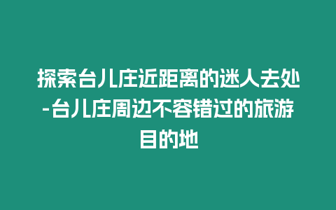 探索臺(tái)兒莊近距離的迷人去處-臺(tái)兒莊周邊不容錯(cuò)過的旅游目的地