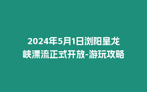 2024年5月1日瀏陽皇龍峽漂流正式開放-游玩攻略