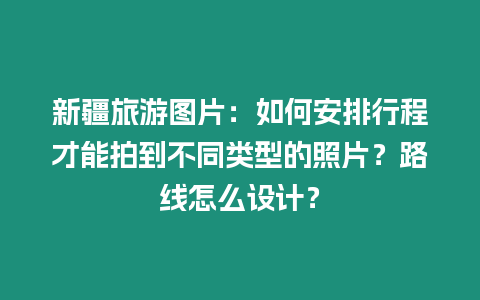 新疆旅游圖片：如何安排行程才能拍到不同類型的照片？路線怎么設計？