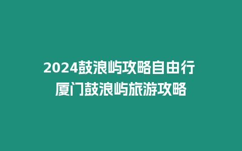 2024鼓浪嶼攻略自由行 廈門鼓浪嶼旅游攻略