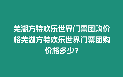 蕪湖方特歡樂世界門票團購價格蕪湖方特歡樂世界門票團購價格多少？