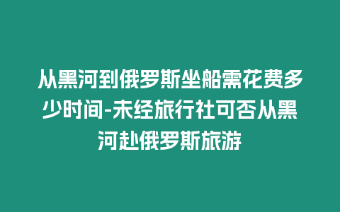 從黑河到俄羅斯坐船需花費(fèi)多少時(shí)間-未經(jīng)旅行社可否從黑河赴俄羅斯旅游