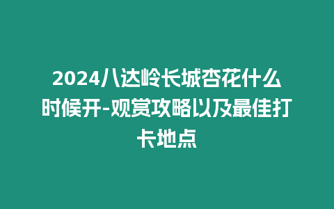 2024八達嶺長城杏花什么時候開-觀賞攻略以及最佳打卡地點