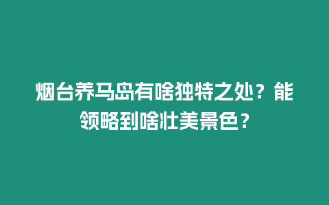 煙臺養馬島有啥獨特之處？能領略到啥壯美景色？