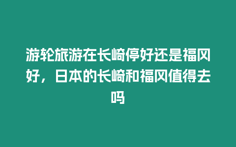 游輪旅游在長崎停好還是福岡好，日本的長崎和福岡值得去嗎