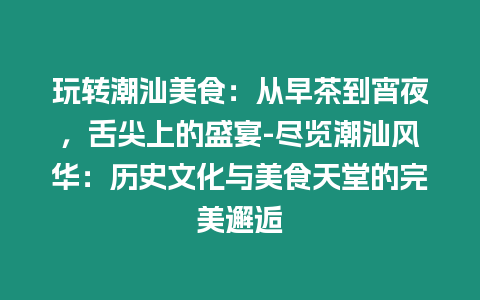 玩轉潮汕美食：從早茶到宵夜，舌尖上的盛宴-盡覽潮汕風華：歷史文化與美食天堂的完美邂逅