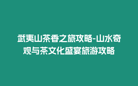 武夷山茶香之旅攻略-山水奇觀與茶文化盛宴旅游攻略