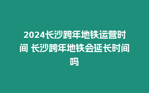 2024長沙跨年地鐵運營時間 長沙跨年地鐵會延長時間嗎